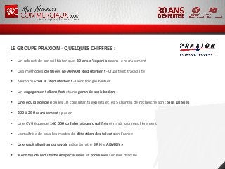 LE GROUPE PRAXION - QUELQUES CHIFFRES :
 Un cabinet de conseil historique, 30 ans d’expertise dans le recrutement
 Des méthodes certifiées NF AFNOR Recrutement - Qualité et traçabilité
 Membre SYNTEC Recrutement - Déontologie Métier
 Un engagement client fort et une garantie satisfaction
 Une équipe dédiée où les 10 consultants experts et les 5 chargés de recherche sont tous salariés
 200 à 250 recrutements par an
 Une CVthèque de 140 000 collaborateurs qualifiés et mis à jour régulièrement
 La maîtrise de tous les modes de détection des talents en France
 Une capitalisation du savoir grâce à notre SIRH « ADMEN »
 4 entités de recrutement spécialisées et focalisées sur leur marché
 