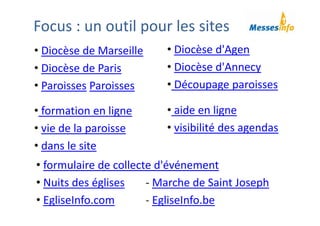 • Diocèse d'Agen
• Diocèse d'Annecy
• Découpage paroisses
Focus : un outil pour les sites
• Diocèse de Marseille
• Diocèse de Paris 
• Paroisses Paroisses
• formation en ligne
• vie de la paroisse
• dans le site 
• aide en ligne
• visibilité des agendas
• formulaire de collecte d'événement 
• Nuits des églises ‐ Marche de Saint Joseph
• EgliseInfo.com ‐ EgliseInfo.be
 