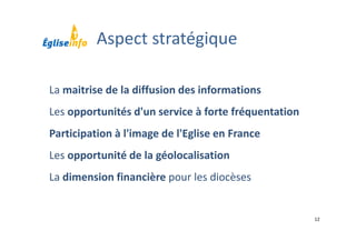 12
La maitrise de la diffusion des informations
Les opportunités d'un service à forte fréquentation
Participation à l'image de l'Eglise en France
Les opportunité de la géolocalisation
La dimension financière pour les diocèses
Aspect stratégique
 