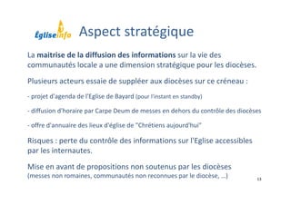 13
La maitrise de la diffusion des informations sur la vie des 
communautés locale a une dimension stratégique pour les diocèses. 
Plusieurs acteurs essaie de suppléer aux diocèses sur ce créneau :
‐ projet d'agenda de l'Eglise de Bayard (pour l'instant en standby)
‐ diffusion d'horaire par Carpe Deum de messes en dehors du contrôle des diocèses
‐ offre d'annuaire des lieux d'église de "Chrétiens aujourd'hui"
Risques : perte du contrôle des informations sur l'Eglise accessibles 
par les internautes.
Mise en avant de propositions non soutenus par les diocèses 
(messes non romaines, communautés non reconnues par le diocèse, …)
Aspect stratégique
 