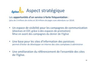 14
Les opportunités d'un service à forte fréquentation :
(plus de 3 millions de visites et 18 millions de pages vues attendues sur 2014)
• Un espace de visibilité pour les campagnes de communication
(diocèses et CEF, grâce à des espaces de promotion)
Mise en avant des campagnes du denier de l'Eglise
• Une base pour les sites d’information des paroisses
permet d'éviter de développer en interne des sites complexes à administrer
• Une amélioration du référencement de l'ensemble des sites 
de l'Eglise.
Aspect stratégique
 