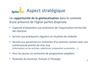 16
Les opportunité de la géolocalisation dans le contexte 
d'une présence de l'Eglise parfois dispersée.
• Capacité d'adaptation aux évolutions de l'organisation territoriale 
des diocèses
• Service aux pratiquants réguliers en situation de mobilité
• Service aux personnes en recherche d'un premier contact avec une 
communauté proche de chez eux 
(information sur les activités, catéchisme, préparation sacrements, …)
• Pour les jeunes en recherche de propositions adaptées 
• Pastorale du tourisme, français à l'étranger
Aspect stratégique
 