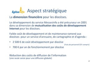 17
La dimension financière pour les diocèses.
Le développement du service MessesInfo a été précurseur en 2001 
dans sa dimension de mutualisation des coûts de développement 
Internet pour les diocèses. 
Faible coût de développement et de maintenance ramené aux 
diocèses  pour un service d'annuaire, de cartographie et d'agenda :
• 2 500 € de coût développement par diocèse 
• 700 € par an de fonctionnement par diocèse
Réduction des coûts de diffusion de l'information 
(une seule saisie pour une diffusion globale)
(Frais de personnel CEF compris)
Aspect stratégique
 