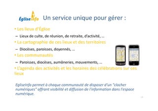18
• Les lieux d’Église
– Lieux de culte, de réunion, de retraite, d’activité, …
• La cartographie de ces lieux et des territoires
– Diocèses, paroisses, doyennés, …
• Les communautés
– Paroisses, diocèses, aumôneries, mouvements, …
• L’agenda des activités et les horaires des célébrations sur ces 
lieux
EgliseInfo permet à chaque communauté de disposer d'un "clocher 
numériques" offrant visibilité et diffusion de l'information dans l'espace 
numérique.
Un service unique pour gérer :
 