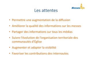 Les attentes
• Permettre une augmentation de la diffusion
• Améliorer la qualité des informations sur les messes
• Partager des informations sur tous les médias
• Suivre l'évolution de l’organisation territoriale des 
communautés d’Église
• Augmenter et adapter la visibilité 
• Favoriser les contributions des internautes
 