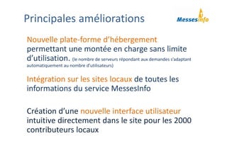 Nouvelle plate‐forme d’hébergement 
permettant une montée en charge sans limite 
d’utilisation. (le nombre de serveurs répondant aux demandes s’adaptant 
automatiquement au nombre d’utilisateurs)
Intégration sur les sites locaux de toutes les 
informations du service MessesInfo
Création d’une nouvelle interface utilisateur 
intuitive directement dans le site pour les 2000 
contributeurs locaux 
Principales améliorations
 