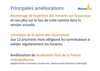 Principales améliorations
Recentrage de la gestion des horaires sur la paroisse 
et non plus sur le lieu de culte comme dans la 
version actuelle.
Limitation de la durée des récurrences 
aux 12 prochains mois obligeant les contributeurs à 
valider régulièrement les horaires.
Amélioration de localisation hors de la France 
métropolitaine. 
(départements et territoires d'outre‐mer, communautés françaises à l'étranger)
 