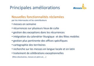 Nouvelles fonctionnalités réclamées
par les internautes et les contributeurs
• messes en semaine
• récurrences sur plusieurs lieux de culte
• gestion des exceptions dans les récurrences
• intégration du calendrier liturgique  et des fêtes mobiles
• gestion plus pertinente des offices spécifiques
• cartographie des territoires 
• recherche sur les messes en langue locale et en latin
• traitement de célébrations exceptionnelles 
(fêtes diocésaines, messes en plein air, …)
Principales améliorations
 