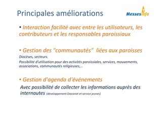 • Interaction facilité avec entre les utilisateurs, les 
contributeurs et les responsables paroissiaux
• Gestion des "communautés"  liées aux paroisses
Diocèses, secteurs.
Possibilité d'utilisation pour des activités paroissiales, services, mouvements, 
associations, communautés religieuses,…
• Gestion d'agenda d'événements
Avec possibilité de collecter les informations auprès des 
internautes (développement Diaconat et service jeunes)
Principales améliorations
 