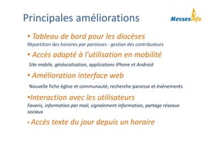 • Tableau de bord pour les diocèses
Répartition des horaires par paroisses ‐ gestion des contributeurs
• Accès adapté à l'utilisation en mobilité 
Site mobile, géolocalisation, applications iPhone et Android
• Amélioration interface web
Nouvelle fiche église et communauté, recherche paroisse et événements
•Interaction avec les utilisateurs 
Favoris, information par mail, signalement information, partage réseaux 
sociaux
• Accès texte du jour depuis un horaire 
Principales améliorations
 
