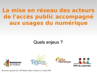 La mise en réseau des acteurs
de l'accès public accompagné
  aux usages du numérique


                                           Quels enjeux ?




Rencontre régionale des EPN Rhône-Alpes à Valence le 2 juillet 2009
 