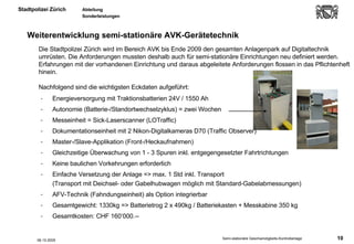 Energieversorgung mit Traktionsbatterien 24V / 1550 Ah Autonomie (Batterie-/Standortwechselzyklus) = zwei Wochen  Messeinheit = Sick-Laserscanner (LOTraffic) Dokumentationseinheit mit 2 Nikon-Digitalkameras D70 (Traffic Observer) Master-/Slave-Applikation (Front-/Heckaufnahmen) Gleichzeitige Überwachung von 1 - 3 Spuren inkl. entgegengesetzter Fahrtrichtungen Keine baulichen Vorkehrungen erforderlich Einfache Versetzung der Anlage => max. 1 Std inkl. Transport  (Transport mit Deichsel- oder Gabelhubwagen möglich mit Standard-Gabelabmessungen)  AFV-Technik (Fahndungseinheit) als Option integrierbar Gesamtgewicht: 1330kg => Batterietrog 2 x 490kg / Batteriekasten + Messkabine 350 kg Gesamtkosten: CHF 160‘000.-- Weiterentwicklung semi-stationäre AVK-Gerätetechnik 06.10.2005 Die Stadtpolizei Zürich wird im Bereich AVK bis Ende 2009 den gesamten Anlagenpark auf Digitaltechnik umrüsten. Die Anforderungen mussten deshalb auch für semi-stationäre Einrichtungen neu definiert werden. Erfahrungen mit der vorhandenen Einrichtung und daraus abgeleitete Anforderungen flossen in das Pflichtenheft hinein.  Nachfolgend sind die wichtigsten Eckdaten aufgeführt: 