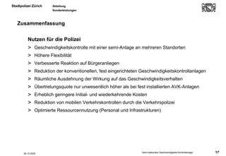 Zusammenfassung Nutzen für die Polizei Geschwindigkeitskontrolle mit einer semi-Anlage an mehreren Standorten Höhere Flexibilität  Verbesserte Reaktion auf Bürgeranliegen Reduktion der konventionellen, fest eingerichteten Geschwindigkeitskontrollanlagen Räumliche Ausdehnung der Wirkung auf das Geschwindigkeitsverhalten Übertretungsquote nur unwesentlich höher als bei fest installierten AVK-Anlagen Erheblich geringere Initial- und wiederkehrende Kosten Reduktion von mobilen Verkehrskontrollen durch die Verkehrspolizei Optimierte Ressourcennutzung (Personal und Infrastrukturen)  06.10.2005 