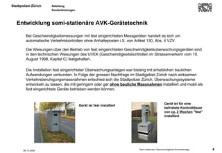 Entwicklung semi-stationäre AVK-Gerätetechnik Die Weisungen über den Betrieb von fest eingerichteten Geschwindigkeitsüberwachungsgeräten sind in den technischen Weisungen des UVEK (Geschwindigkeitskontrollen im Strassenverkehr vom 10. August 1998, Kapitel C) festgehalten.  Gerät ist für eine befristete Kontrolldauer von  ca. 2 Wochen  "fest" installiert Gerät ist fest installiert 06.10.2005 Bei Geschwindigkeitsmessungen mit fest eingerichteten Messgeräten handelt es sich um automatische Verkehrskontrollen ohne Anhalteposten i.S. von Artikel 130, Abs. 4 VZV.  Die Installation fest eingerichteter Überwachungsanlagen war bislang mit erheblichen baulichen Aufwendungen verbunden. In Folge der grossen Nachfrage im Stadtgebiet Zürich nach wirksamen Verkehrsberuhigungsmassnahmen entschied sich die Stadtpolizei Zürich, Überwachungssysteme entwickeln zu lassen, die mit geringem oder gar  ohne bauliche Massnahmen  installiert und mobil als fest eingerichtete Geräte betrieben werden können. 