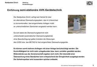 Einführung  semi-stationäre AVK-Gerätetechnik Die Stadtpolizei Zürich verfügt seit Herbst 04 über  ein alternatives Überwachungssystem, das im Unterschied  zu konventionellen, fest eingerichteten Anlagen mobil  an unterschiedlichen Standorten eingesetzt werden kann. Da sich dabei die Überwachungstechnik nicht  unterscheidet (automatischer Überwachungsbetrieb  ohne Beaufsichtigung) gelten trotzdem die Weisungen  des UVEK bzw. des METAS für fest eingerichtete Überwachungsgeräte.  Es können somit mehrere Anliegen mit einer Anlage berücksichtigt werden. Die Kontrolltätigkeit ist nicht mehr ortsgebunden bzw. kann variabler gestaltet werden. Widerstände aus der Anrainerschaft ergeben sich nicht. Die Intensität einer Überwachung eines Standortes kann entsprechend der Dringlichkeit ausgelegt werden. Die Verkehrspolizei wird ausserdem spürbar entlastet. 