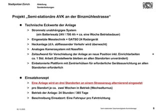 Projekt „Semi-stationäre AVK an der Binzmühlestrasse“ Technische Eckwerte der Anlage Stromnetz unabhängiges System  (ein Batteriesatz 24V / 700 Ah = ca. eine Woche Betriebsdauer)  Eingesetzte Messtechnik = GATSO 24 Radargerät  Heckanlage (d.h. abfliessender Verkehr wird überwacht) Analoges Kamerasystem mit Nassfilm Zeitaufwand für Verschiebung der Anlage an neue Position inkl. Einrichtarbeiten  = ca. 1 Std. Arbeit (Einstellwerte bleiben an allen Standorten unverändert) Einbetonierte Plattform mit Zentrierhülsen für erforderliche Geräteausrichtung an allen Standorten erforderlich Einsatzkonzept Eine Anlage wird an drei Standorten an einem Strassenzug alternierend eingesetzt pro Standort je ca.  zwei Wochen in Betrieb (Wechselturnus) Betrieb der Anlage: 24 Stunden / 365 Tage Beschreibung Einsatzort: Eine Fahrspur pro Fahrtrichtung   06.10.2005 
