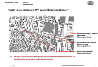 Projekt „Semi-stationäre AVK an der Binzmühlestrasse“ Mit einer semi-stationären AVK-Anlage wird die Geschwindigkeit alternierend an drei Standorten an der gleichen Strasse kontrolliert  Binzmühlestrasse /  Regina-Kägistrasse (Richtung Oerlikon) Binzmühlestrasse / Robert-Maillardstrasse (Richtung Affoltern) Binzmühlestrasse 253 (Richtung Oerlikon) 06.10.2005 