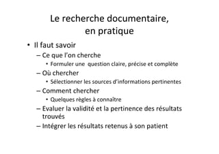Le recherche documentaire,
               en pratique
• Il faut savoir
   – Ce que l’on cherche
      • Formuler une question claire, précise et complète
   – Où chercher
      • Sélectionner les sources d’informations pertinentes
   – Comment chercher
      • Quelques règles à connaître
   – Evaluer la validité et la pertinence des résultats
     trouvés
   – Intégrer les résultats retenus à son patient
 