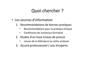 Quoi chercher ?
• Les sources d’information
  1. Recommandations de bonnes pratiques
     •   Recommandations pour la pratique clinique
     •   Conférence de consensus formalisé
  2. Etudes d’un haut niveau de preuve
     •   revues de la littérature ou méta-analyses
  3. Accord professionnel / avis d’experts
 