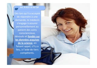 Art. R.4127-32 du CSP


Dès lors qu'il a accepté
  de répondre à une
demande, le médecin
  s'engage à assurer
 personnellement au
   patient des soins
    consciencieux,
dévoués et fondés sur
les données acquises
   de la science, en
 faisant appel, s'il y a
 lieu, à l'aide de tiers
     compétents.
 