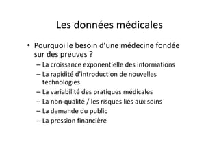 Les données médicales
• Pourquoi le besoin d’une médecine fondée
  sur des preuves ?
  – La croissance exponentielle des informations
  – La rapidité d’introduction de nouvelles
    technologies
  – La variabilité des pratiques médicales
  – La non-qualité / les risques liés aux soins
  – La demande du public
  – La pression financière
 