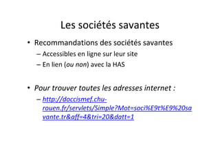 Les sociétés savantes
• Recommandations des sociétés savantes
  – Accessibles en ligne sur leur site
  – En lien (ou non) avec la HAS


• Pour trouver toutes les adresses internet :
  – http://doccismef.chu-
    rouen.fr/servlets/Simple?Mot=soci%E9t%E9%20sa
    vante.tr&aff=4&tri=20&datt=1
 