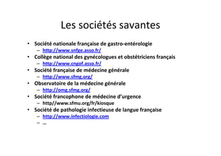 Les sociétés savantes
• Société nationale française de gastro-entérologie
   – http://www.snfge.asso.fr/
• Collège national des gynécologues et obstétriciens français
   – http://www.cngof.asso.fr/
• Société française de médecine générale
   – http://www.sfmg.org/
• Observatoire de la médecine générale
   – http://omg.sfmg.org/
• Société francophone de médecine d’urgence
   – http//www.sfmu.org/fr/kiosque
• Société de pathologie infectieuse de langue française
   – http://www.infectiologie.com
   – …
 