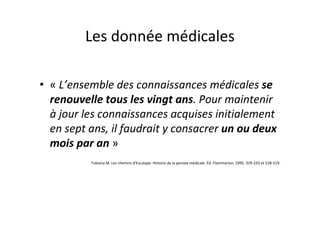 Les donnée médicales

• « L’ensemble des connaissances médicales se
  renouvelle tous les vingt ans. Pour maintenir
  à jour les connaissances acquises initialement
  en sept ans, il faudrait y consacrer un ou deux
  mois par an »
          Tubiana M. Les chemins d’Esculape. Histoire de la pensée médicale. Éd. Flammarion, 1995, 329-333 et 518-519.
 