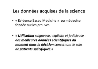 Les données acquises de la science
• « Evidence Based Medicine » ou médecine
  fondée sur les preuves

• « Utilisation soigneuse, explicite et judicieuse
  des meilleures données scientifiques du
  moment dans la décision concernant le soin
  de patients spécifiques »
 