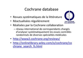 Cochrane database
• Revues systématiques de la littérature
• Réactualisées régulièrement
• Réalisées par la Cochrane collaboration
  – réseau international de correspondants chargés
    d’analyser systématiquement les essais contrôlés
    randomisés de diverses spécialités médicales
• http://www2.cochrane.org/reviews/
• http://onlinelibrary.wiley.com/o/cochrane/co
  chrane_search_fs.html
 