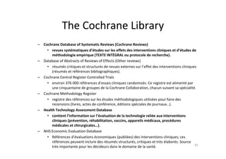 The Cochrane Library
– Cochrane Database of Systematic Reviews (Cochrane Reviews)
    • revues systématiques d’études sur les effets des interventions cliniques et d’études de
       méthodologie empirique (TEXTE INTÉGRAL ou protocole de recherche).
– Database of Abstracts of Reviews of Effects (Other reviews)
    • résumés critiques et structurés de revues externes sur l’effet des interventions cliniques
       (résumés et références bibliographiques).
– Cochrane Central Register Controlled Trials
    • environ 376 000 références d’essais cliniques randomisés. Ce registre est alimenté par
       une cinquantaine de groupes de la Cochrane Collaboration, chacun suivant sa spécialité.
– Cochrane Methodology Register
    • registre des références sur les études méthodologiques utilisées pour faire des
       recensions (livres, actes de conférence, éditions spéciales de journaux…).
– Health Technology Assessment Database
    • contient l’information sur l’évaluation de la technologie reliée aux interventions
       cliniques (prévention, réhabilitation, vaccins, appareils médicaux, procédures
       médicales et chirurgicales…).
– NHS Economic Evaluation Database
    • Références d’évaluations économiques (publiées) des interventions cliniques; ces
       références peuvent inclure des résumés structurés, critiques et très élaborés. Source
                                                                                               83
       très importante pour les décideurs dans le domaine de la santé.
 