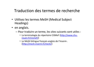 Traduction des termes de recherche
• Utilisez les termes MeSH (Medical Subject
  Headings)
• en anglais.
  – Pour traduire un terme, les sites suivants sont utiles :
     • La terminologie du répertoire CiSMeF (http://www.chu-
       rouen.fr/cismef/)
     • Le MeSH bilingue français-anglais de l’Inserm .
       (http://mesh.inserm.fr/mesh/)
 