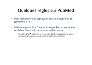Quelques règles sur PubMed
• Pour rechercher une expression exacte, encadrer la de
  guillemets « ».

• Utilisez le symbole « * » pour tronquer les termes et ainsi
  repêcher l’ensemble des variantes d’un terme.
   – Exemple : arter* recherchera l’ensemble des termes ayant une racine
     commune : artery, arteries, arterial, arteritis, arteriole, etc.
 