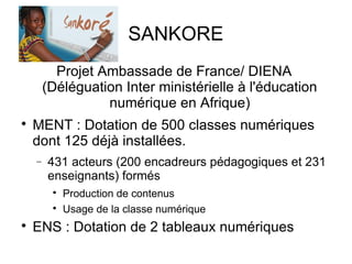 SANKORE 
Projet Ambassade de France/ DIENA 
(Déléguation Inter ministérielle à l'éducation 
numérique en Afrique) 
 MENT : Dotation de 500 classes numériques 
dont 125 déjà installées. 
- 431 acteurs (200 encadreurs pédagogiques et 231 
enseignants) formés 
 Production de contenus 
 Usage de la classe numérique 
 ENS : Dotation de 2 tableaux numériques 
 