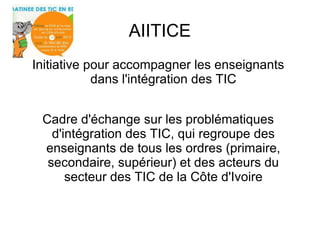 AIITICE 
Initiative pour accompagner les enseignants 
dans l'intégration des TIC 
Cadre d'échange sur les problématiques 
d'intégration des TIC, qui regroupe des 
enseignants de tous les ordres (primaire, 
secondaire, supérieur) et des acteurs du 
secteur des TIC de la Côte d'Ivoire 
 