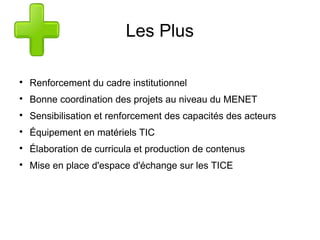 Les Plus 
 Renforcement du cadre institutionnel 
 Bonne coordination des projets au niveau du MENET 
 Sensibilisation et renforcement des capacités des acteurs 
 Équipement en matériels TIC 
 Élaboration de curricula et production de contenus 
 Mise en place d'espace d'échange sur les TICE 
 