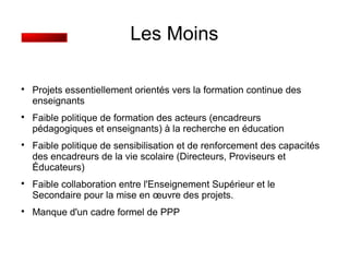 Les Moins 
 Projets essentiellement orientés vers la formation continue des 
enseignants 
 Faible politique de formation des acteurs (encadreurs 
pédagogiques et enseignants) à la recherche en éducation 
 Faible politique de sensibilisation et de renforcement des capacités 
des encadreurs de la vie scolaire (Directeurs, Proviseurs et 
Éducateurs) 
 Faible collaboration entre l'Enseignement Supérieur et le 
Secondaire pour la mise en oeuvre des projets. 
 Manque d'un cadre formel de PPP 
 