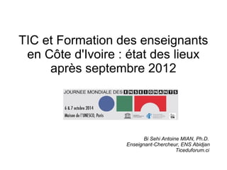 TIC et Formation des enseignants 
en Côte d'Ivoire : état des lieux 
après septembre 2012 
Bi Sehi Antoine MIAN, Ph.D. 
Enseignant-Chercheur, ENS Abidjan 
Ticeduforum.ci 
 
