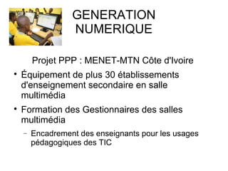 GENERATION 
NUMERIQUE 
Projet PPP : MENET-MTN Côte d'Ivoire 
 Équipement de plus 30 établissements 
d'enseignement secondaire en salle 
multimédia 
 Formation des Gestionnaires des salles 
multimédia 
- Encadrement des enseignants pour les usages 
pédagogiques des TIC 
 