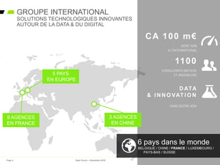 3 AGENCES
EN CHINE
6 pays dans le monde
BELGIQUE / CHINE / FRANCE / LUXEMBOURG /
PAYS-BAS / SUISSE
9 AGENCES
EN FRANCE
5 PAYS
EN EUROPE
GROUPE INTERNATIONAL
SOLUTIONS TECHNOLOGIQUES INNOVANTES
AUTOUR DE LA DATA & DU DIGITAL
CA 100 m€
DONT 30%
A L’INTERNATIONAL
1100
CONSULTANTS METIERS
ET INGENIEURS
D ATA
& I N N O VAT I O N
DANS NOTRE ADN
Page 4 Data Forum – Décembre 2015
 