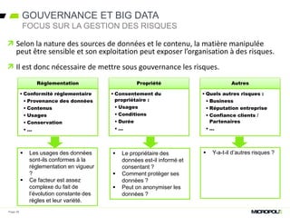  Selon la nature des sources de données et le contenu, la matière manipulée
peut être sensible et son exploitation peut exposer l’organisation à des risques.
 Il est donc nécessaire de mettre sous gouvernance les risques.
Page 26
Réglementation
• Conformité réglementaire
• Provenance des données
• Contenus
• Usages
• Conservation
• …
Propriété
• Consentement du
propriétaire :
• Usages
• Conditions
• Durée
• …
Autres
• Quels autres risques :
• Business
• Réputation entreprise
• Confiance clients /
Partenaires
• …
 Les usages des données
sont-ils conformes à la
réglementation en vigueur
?
 Ce facteur est assez
complexe du fait de
l’évolution constante des
règles et leur variété.
 Le propriétaire des
données est-il informé et
consentant ?
 Comment protéger ses
données ?
 Peut on anonymiser les
données ?
 Y-a-t-il d’autres risques ?
GOUVERNANCE ET BIG DATA
FOCUS SUR LA GESTION DES RISQUES
 