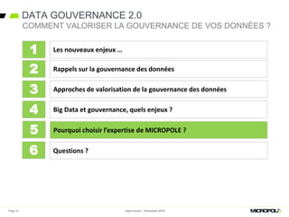 DATA GOUVERNANCE 2.0
Data Forum – Décembre 2015
COMMENT VALORISER LA GOUVERNANCE DE VOS DONNÉES ?
Les nouveaux enjeux …
Rappels sur la gouvernance des données
Approches de valorisation de la gouvernance des données
Big Data et gouvernance, quels enjeux ?
1
2
3
4
Pourquoi choisir l’expertise de MICROPOLE ?5
Questions ?6
Page 27
 