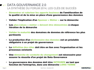 • Démontrer et valoriser les apports business de l’amélioration de la
qualité et de la mise en place d’une gouvernance des données
• Valider l’implication d’un Sponsor « Métier » sur la démarche
• Les plus-values « métier » doivent être démontrées à chaque
itération de la démarche
• Valider la maturité des domaines de données de référence les plus
pertinents
• La production d’un dictionnaire des données est un préalable
obligatoire à un projet de gouvernance
• La définition des rôles doit être en lien avec l’organisation et les
processus existants
• Une démarche de conduite du changement est nécessaire pour
assurer la réussite d’un projet de Data Governance
• La gouvernance des données doit être INTÉGRÉE en tant que
fonction de l’entreprise, dans une démarche LONG TERME
DATA GOUVERNANCE 2.0
Data Forum – Décembre 2015
LA SYNTHÈSE DU FORUM 2014, LES CLÉS DE SUCCÈS
• Démontrer et valoriser les apports business de l’amélioration de
la qualité et de la mise en place d’une gouvernance des données
• Valider l’implication d’un Sponsor « Métier » sur la démarche
Page 6
 