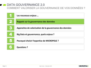DATA GOUVERNANCE 2.0
Data Forum – Décembre 2015
COMMENT VALORISER LA GOUVERNANCE DE VOS DONNÉES ?
Les nouveaux enjeux …
Rappels sur la gouvernance des données
Approches de valorisation de la gouvernance des données
Big Data et gouvernance, quels enjeux ?
1
2
3
4
Pourquoi choisir l’expertise de MICROPOLE ?5
Questions ?6
Page 11
 