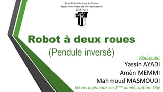 École Polytechnique de Tunisie
Application à base de microprocesseur
2013-2014
Robot à deux roues
(Pendule inversé) Réalisé par
Yassin AYADI
Amèn MEMMI
Mahmoud MASMOUDI
Elèves ingénieurs en 2ème année, option: SiSy
 