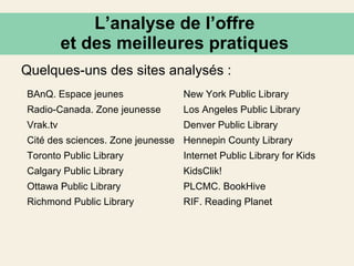 L’analyse de l’offre  et des meilleures pratiques  Quelques-uns des sites analysés : BAnQ. Espace jeunes New York Public Library Radio-Canada. Zone jeunesse Los Angeles Public Library Vrak.tv Denver Public Library Cité des sciences. Zone jeunesse Hennepin County Library Toronto Public Library Internet Public Library for Kids Calgary Public Library KidsClik! Ottawa Public Library PLCMC. BookHive Richmond Public Library RIF. Reading Planet 