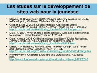Les études sur le développement de sites web pour la jeunesse  Blowers. H. Bryan. Robin. 2004. Weaving a Library Website : A Guide to Developping Children’s Websites. Chicago : ALA. Cooper, Linda Z. 2005. Developmentally Appropriate Digital Environments for Young Children.  Library Trends  54, no 2 : 286-302.  http://muse.jhu.edu/journals/library_trends/v054/54.2cooper.html Druin, A. 2005. What children can teach us: Developing digital libraries for children.   Library Quarterly , 75, no 1 : 20-41. Druin, A (ed.). 2005. Children's Access and Use of Digital Resources.  Library Trends.  54, No 2. Consulté en septembre 2007 à  http://muse.jhu.edu/journals/library_trends/toc/lib54.2.html Large, J. A. Beheshti, Jamshid. 2005. Interface Design, Web Portals, and Children.  Library Trends  54, no 2 : 318-342 http://muse.jhu.edu/login?uri=/journals/library_trends/v054/54.2large.html New Review of Children's Literature and Librarianship.  Routledge. 2008 :  http://www.informaworld.com/smpp/title~db=all~content=g910362540 