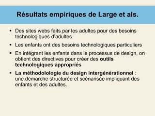 Résultats empiriques de Large et als. Des sites webs faits par les adultes pour des besoins technologiques d’adultes Les enfants ont des besoins technologiques particuliers En intégrant les enfants dans le processus de design, on obtient des directives pour créer des  outils technologiques appropriés La méthodolologie du design intergénérationnel  : une démarche structurée et scénarisée impliquant des enfants et des adultes. 