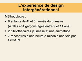 L’expérience de design intergénérationnel Méthodologie : 8 enfants de 4 e  et 5 e  année du primaire (4 filles et 4 garçons âgés entre 9 et 11 ans) 2 bibliothécaires jeunesse et une animatrice 7 rencontres d’une heure à raison d’une fois par semaine   