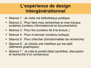 L’expérience de design intergénérationnel Séance 1 : Je visite ma bibliothèque publique Séance 2 : Pour faire mes recherches et mes travaux scolaires (contenu informationnel et documentaire) Séance 3 : Pour lire (contenu lié à la lecture ) Séance 4 : Pour m’amuser (contenu ludique) Séance 5 : Pour chercher (fonctionnalités de recherche) Séance 6 : Je choisis une interface qui me plaît (éléments graphiques) Séance 7 : Je crée le portail idéal (synthèse, discussion et recherche d’un consensus)  